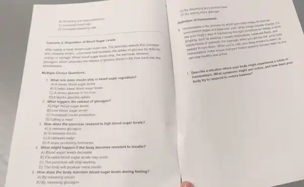 B) Shivering and vasoconstriction
C) Increased heart rate
D) Increased breathing rate
Scenario 2: Regulation of Blood Sugar Levels
After eating a meal,blood sugar levels rise.The pancreas detects this increase
and releases insulin, a hormone that facilitates the uptake of glucose by cells for
energy or storage. When blood sugar levels drop the pancreas releases
glucagon, which promotes the release of glucose stored in the liver back into the
bloodstream.
Multiple-Choice Questions:
1. What role does insulin play in blood sugar regulation?
A) It raises blood sugar levels
B) It helps lower blood sugar levels
C) It stores glucose in the liver
D) It blocks glucose uptake
2. What triggers the release of glucagon?
A) High blood sugar levels
B) Low blood sugar levels
C) Increased insulin production
D) Eating a meal
3. How does the pancreas respond to high blood sugar levels?
A) It releases glucagon
B) It releases insulin
C) It releases water
D) It stops producing hormones
4. What might happen if the body becomes resistant to insulin?
A) Blood sugar levels decrease
B) Elevated blood sugar levels may occur
C) The pancreas will stop working
D) The body will produce more insulin
5. How does the body maintain blood sugar levels during fasting?
A) By releasing insulin
B) By releasing glucagon
C) By absorbing glucose from food
D) By storing more glycogen
Definition of Homeostasis:
6. Homeostasis is the process by which your body keeps its internal
stable and balanced, even when Meet outside change. It's
body's way of maintaining very what conditions for things to work
properly, such as keeping mainingy temperature, balances fuilds and
levels of nutrients. For example, when you get too hot, your body
to cool down. When you're cold, your body shivers to warm up.
Homeostasis helps ensure that your body's systems function well, so you
can stay healthy and active!
a situation where your body might experience accident in
nomoriostasis. What symptore might you notice rienchow does your
body try to respond to plore balance?