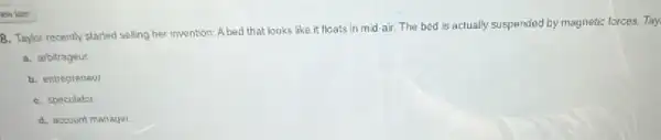 B. Taylor recently started selling her invention: A bed that looks like it floats in mid-air.The bed is actually suspended by magnetic forces Tay
a. arbitrageut
b. entrepreneul
C. speculator
d. account manager.