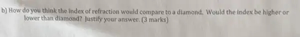 b) How do you think the index of refraction would compare to a diamond. Would the index be higher or
lower than diamond? Justify your answer. (3 marks)