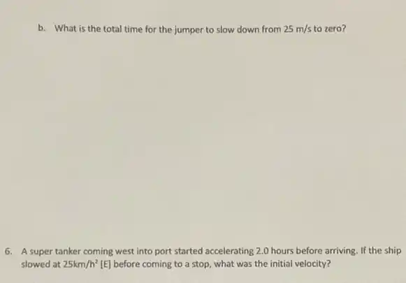 b. What is the total time for the jumper to slow down from 25m/s to zero?
6. A super tanker coming west into port started accelerating 2.0 hours before arriving. If the ship
slowed at 25km/h^2 [E] before coming to a stop, what was the initial velocity?