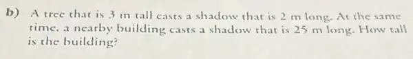 b) A tree that is 3 m tall casts a shadow that is 2 mlong.At the same
time, a nearby building casts a shadow that is 25 m long.How tall
is the building?