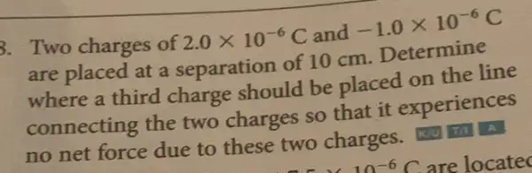 B. Two charges of 2.0times 10^-6C and -1.0times 10^-6C
are placed at a separation of 10 cm. Determine
where a third charge should be placed on the line
connecting the two charges so that it experiences
no net force due to these two charges.A