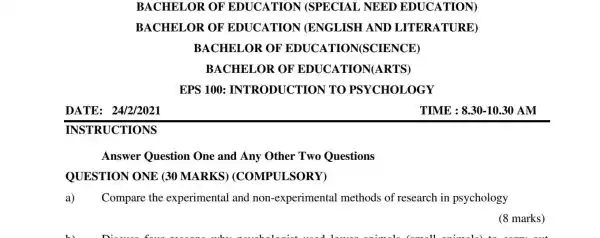 BACHELOR OF EDUCATION N (SPECIAL NEED EDUCATION)
BACH ELOR OF EDUCATION I (ENGLISH AND I ITERATU JRE)
BACHELOR OF EDUCAT ION(SCIENCE)
BACHELOR OF 'EDUCA'TION(ARTS 5)
EPS 100: INT 'RODUC TION T 'O PSYCH OLOGY
DATE: 24/2/2021
TIME : 8.3010.30 AM
INSTRUCTIONS
Answer Question One and Any Other Two Questions
QUESTION ONE (30 MARKS)(COMPULSORY)
Compare the experimental and non-experimenta I methods of research in psychology
(8 marks)