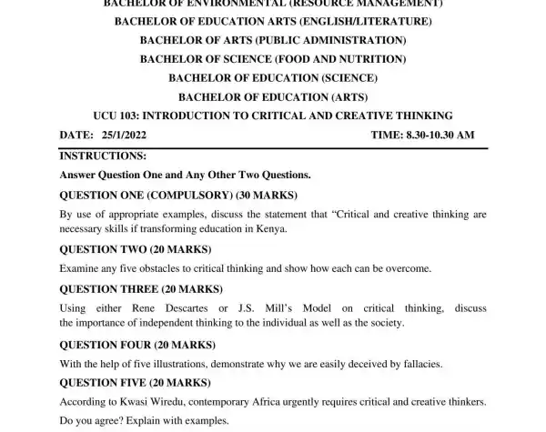 BACHELOR OF ENVIRONMENT TAL (RESOURCE MANAGEMENT
BACHELOR OF EDUCATION ARTS (ENGI JISH/LITER ATURE)
BACHELOR OF ARTS (PUBLIC ADMINISTR ATION)
BACHELOR OF SCIENCE (FOOD AND NUTRITION)
BACHELOR OF EDUCATION (SCIENCE)
BACHELOR OF EDUCATION (ARTS)
UCU 103:INTRODUCTION V TO CRITICAI AND CREATIVE : THINKING
TIME: 8.30-1030 AM
INSTRUCTIONS:
Answer Question One and Any Other Two Questions.
QUESTION ONE (COMPULSORY)(30 MARKS)
By use of appropriate examples, discuss the statement that "Critical and creative thinking are
necessary skills if transforming education in Kenya.
QUESTION TWO (20 MARKS)
Examine any five obstacles to critical thinking and show how each can be overcome.
QUESTION THREE (20 MARKS)
Using either Rene Descartes or J.S. Mill's Model on critical thinking,discuss
the importance of independent thinking to the individual as well as the society.
QUESTION FOUR (20 MARKS)
With the help of five illustrations.demonstrate why we are easily deceived by fallacies.
QUESTION FIVE (20 MARKS)
According to Kwasi Wiredu.contemporary Africa urgently requires critical and creative thinkers.
Do you agree?Explain with examples.