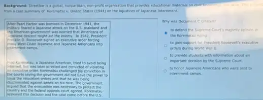 Background: Strection is a plobal, nongartian, non-profit organization that provides educational materials This excerp
from a case summary of Korematsu v. United States (1944) on the injustices of Japanese Internment.
After Peart Harbor was bombed in December 1941, the
Insitary feared a Japanese attacl on the U.S. mainland and
me Anerican government with worried that Americans of
Interese descent might aid the enemy. In 1942, President
Roosevelt signed an executive order forcing
Imany Went Contlapanese and Japanese Americans into
Intemment camps.
tried to avoid being
interned, but was later arrested and convicted of violating
the courts seying the povernment did not bave the power to
an executive order. Korematsu challenged his conviction in
sour the relacation orders and that he was being
discriminated against besed on his race. The government
that the evacuation was necessary to protect the
country and the federal appeals court agreed Korematsu
appeaied this decision and the case came before the U.S.
Why was Document C created?
to defend the Supreme Court's majority opinion in
the Korematsu ruling
to gain support for President Roosevet's executive
orders during World War II.
to provide students with information about an
important decision by the Supreme Court.
to honor Japanese Americans who were sent to
internment camps