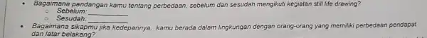 Bagaim ana p and langan kamu tentang perbedaan sebelum dan sesudah mengikuti kegiatan still life drawing?
Sebe lum: __
Sesua lah: __
Baga imana sikap mu jik kedepannya, kamu berada dalam lingkungan dengan orang-orang orang yang memiliki pe perbedaan pendapat
dan la tar be lakan a?