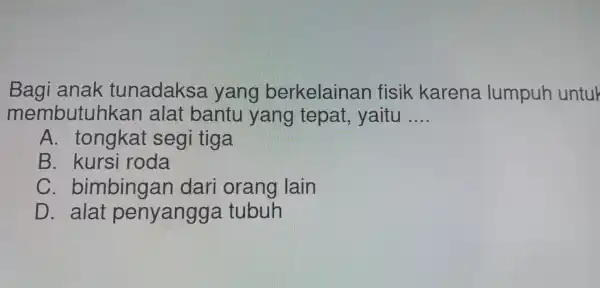 Bagi anak tunadaksa yang berkelainan fisik karena lumpuh untuk
membutuhkai a alat bantu yang tepat , yaitu __
A . tongka't segi tiga
B. kursi roda
C . bimbingan dari orang lain
D. alat penyangg a tubuh