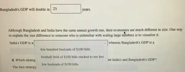 Bangladesh's GDP will double in square  years.
Although Bangladesh and India have the same annual growth rate, their economies are much different in size. One way
to explain the size difference to someone who is unfamiliar with scaling large nümbers is to visualize it.
India's GDP is a	whereas Bangladesh's GDP is a
few hundred busloads of 100 bills
football field of 100 bills stacked to ten feet
d. Which strateg	are India's and Bangladesh's GDP?
few busloads of 100 bills
The best strategy
square