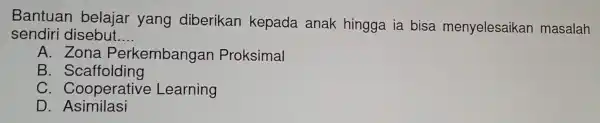 Bantuan belajar yang diberikan kepada anak hingga ia bisa menyelesaikan masalah
sendiri disebut __
A. Zona Perkembangan Proksimal
B . Scaffolding
C . Cooperative Learning
D. Asimila si