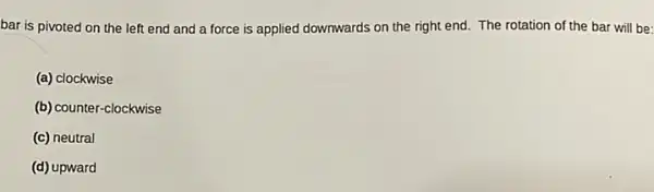 bar is pivoted on the left end and a force is applied downwards on the right end. The rotation of the bar will be:
(a) clockwise
(b) counter-clockwise
(c) neutral
(d) upward