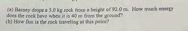 (a) Barney drops a 5.0 kg rock from a height of 92 om.How much energy
does the rock have when it is 40 m from the ground?
(b) How fast is the rock traveling at this point?