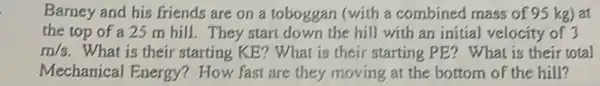 Barney and his friends are on a toboggan (with a combined mass of 95 kg) at
the top of a 25 m hill. They start down the hill with an initial velocity of 3
m/s What is their starting KE? What is their starting PE? What is their total
Mechanical Energy?How fast are they moving at the bottom of the hill?