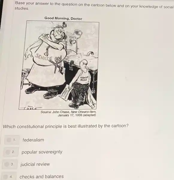 Base your answer to the question on the cartoon below and on your knowledge of social
studies.
Which constitutional principle is best illustrated by the cartoon?
1. federalism
2. popular sovereignty
3. judicial review
4. checks and balances