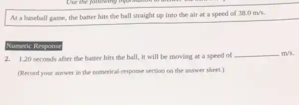 At a baseball game the batter hits the ball straight up into the air at a speed of
38.0m/s
Numeric Response
2.1.20 seconds after the batter hits the ball, it will be moving at a speed of
underline ( )m/s
(Record your answer in the numerical-response section on the answer sheet.)