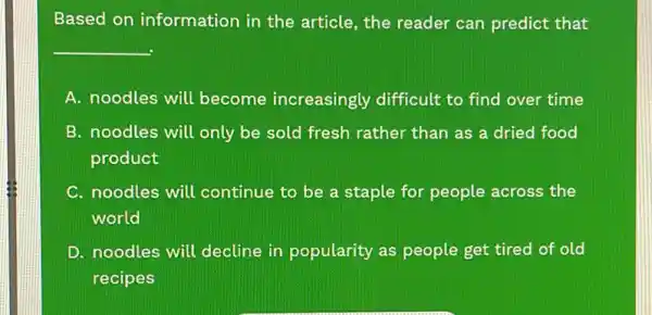 Based on information in the article, the reader can predict that
__
A. noodles will become increasingly difficult to find over time
B. noodles will only be sold fresh rather than as a dried food
product
C. noodles will continue to be a staple for people across the
world
D. noodles will decline in popularity as people get tired of old
recipes