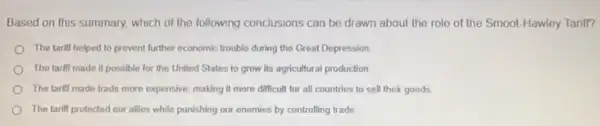 Based on this summary.which of the following conclusions can be drawn about the role of the Smoot-Hawley Tarill?
The tarifl helped to prevent further economic trouble during the Great Depression
The tariff made II possible for the United States to grow its agricultural production
The tarili made trade more expensive, making it more difficult for all countries to sell their goods
The tariff protected our allies while punishing our enemies by controlling trade