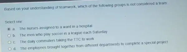 Based on your understanding of teamwork, which of the following groups is not considered a team:
Select one:
C
a. The nurses assigned to a ward in a hospital
b. The men who play soccer in a league each Saturday
c. The daily commuters taking the TTC to work
d. The employees brought together from different departments to complete a special project