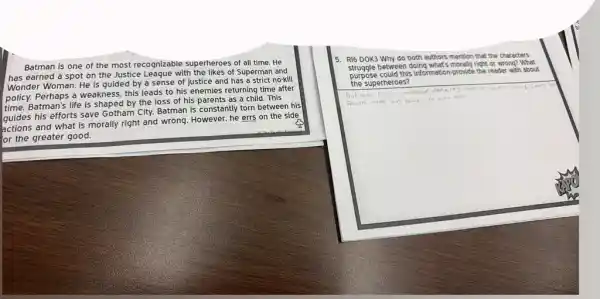 Batman is one of the most recognizable superheroes of all time He
has earned a spot on the Justice Leaque with the likes of Superman and
Wonder Woman. He is guided by a sense of justice and has a strict no-kill
policy. Perhaps a weakness.this leads to his enemies returning time after
time. Batman's life is shaped by the loss of his parents as a child. This
guides his efforts save Gotham City. Batman is constantly torn between his
guides and what is morally right and wrong. However.he errs on the side
or the greater good.
5. RI6 DOK3 Why do both authors mention that the characters
between doing what's morally right or wrong? What
purpose could this information provide the reader with about
the superheroes?
square 
batmais
Parents made him valve