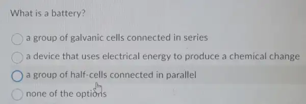 What is a battery?
a group of galvanic cells connected in series
a device that uses electrical energy to produce a chemical change
a group of half-cells connected in parallel
none of the options