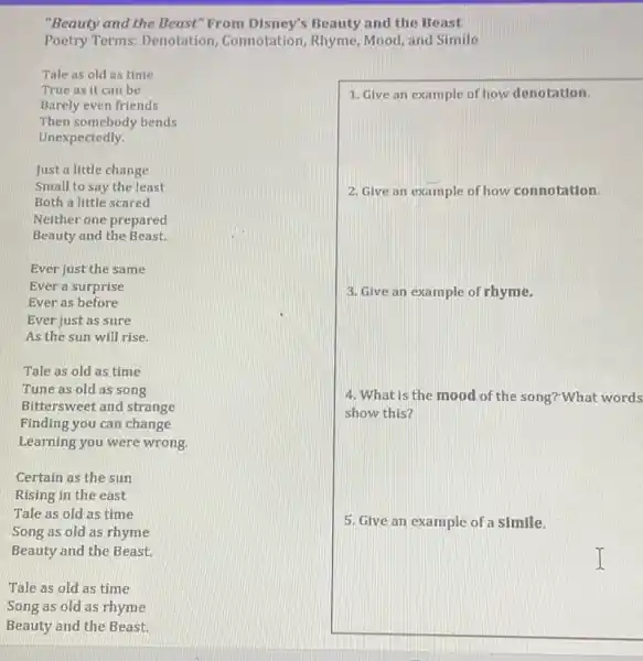 "Beauty and the Beast "From Disney's Beauty and the Beast
Poetry Terms: Denotation Connotation, Rhyme, Mood and Simile
Tale as old as time
True as it can be
Barely even friends
Then somebody bends
Unexpectedly.
Just a little change
Small to say the least
Both a little scared
Neither one prepared
Beauty and the Beast.
Ever just the same
Ever a surprise
Ever as before
Ever just as sure
As the sun will rise.
Tale as old as time
Tune as old as song
Bittersweet and strange
Finding you can change
Learning you were wrong
Certain as the sun
Rising in the east
Tale as old as time
Song as old as rhyme
Beauty and the Beast.
Tale as old as time
Song as old as rhyme
Beauty and the Beast.
1. Give an example of how denotation.
2. Give an example of how connotation.
3. Give an example of rhyme.
4. What is the mood of the song?"What words
show this?
5. Give an example of a simile.
I