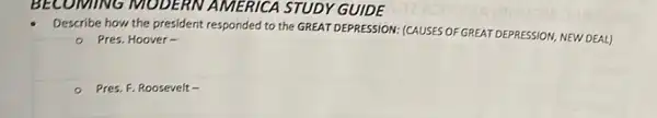 BECOMING MODERN A MERICA STUDY GUIDE
Describe how the president responded to the GREAT DEPRESSION: (CAUSES OF GREAT DEPRESSION, NEW DEAL)
- Pres. Hoover-
Pres. F. Roosevelt -