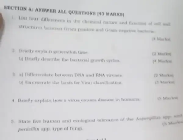 BECTION AI ANSWER ALL QUESTIONS (40 MARKB)
1. List four differences in the chemical nature and function of cell wall
structures between Gram positive and Gram-negative bacteria
[4 Marka]
2. Briefly explain generation time
(2 Marka)
b) Briefly describe the bacterial growth cycles.
(4 Marko)
3. a) Differentiate between DNA and RNA viruses.
[2 Marks]
b) Enumerate the basis for Viral classification
(3) Marks)
4. Briefly explain how a virus causes disease in humans.
(5) Marks)
5. State five human and ecological relevance of the Asperpillus spp and
penicillin spp. type of fungi
(5) Marks