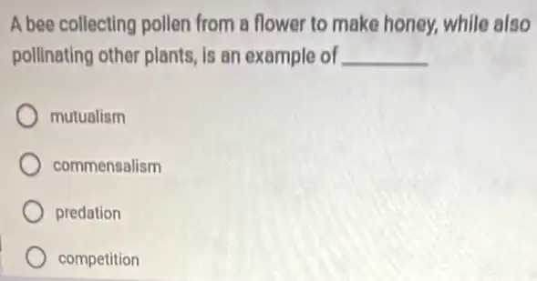 A bee collecting pollen from a flower to make honey, while also
pollinating other plants, is an example of __
mutualism
commensalism
predation
competition