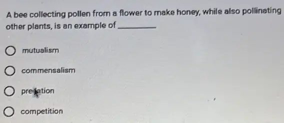 A bee collecting pollen from a flower to make honey, while also pollinating
other plants, is an example of __
mutualism
commensaliam
preitation
competition