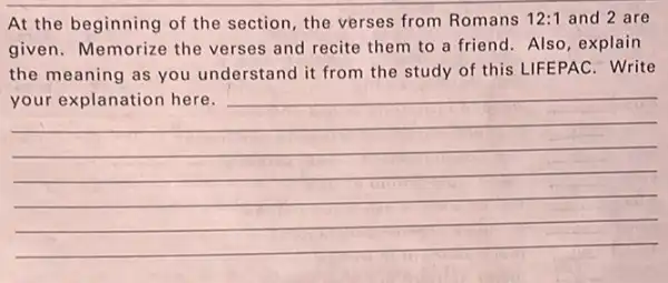 At the beginning of the section, the verses from Romans 12:1 and 2 are
given. Memorize the verses and recite them to a friend. Also explain
the meaning as you understand it from the study of this LIFEPAC . Write
your explanation here.