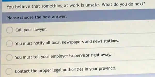 You believe that something at work is unsafe. What do you do next?
Please choose the best answer.
Call your lawyer.
You must notify all local newspapers and news stations.
You must tell your employer/supervisor right away.
Contact the proper legal authorities in your province.