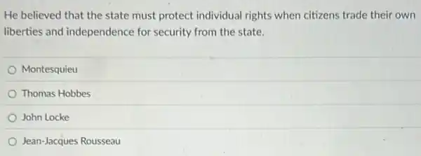 He believed that the state must protect individual rights when citizens trade their own
liberties and independence for security from the state.
Montesquieu
Thomas Hobbes
John Locke
Jean-Jacques Rousseau