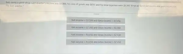 Ben owns a print shop. Last quarter's income was 8,000, his cost of goods was 650 and his total expenses were 4,300 What are Ben's net income and gross income for the last quarter?
0000
Net income= 3,500 and Gross income= 7,350
Net income= 7,350 and Gross income= 3,050
Net income= 3,050 and Gross income= 7,530
Net income= 3,050 and Gross income= 7,350