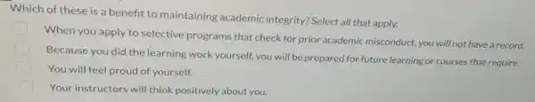 Which of these is a benefit to maintaining academic integrity? Select all that apply.
When you apply to selective programs that check for prior academic misconduct, you will not have a record.
Because you did the learning work yourself you will be prepared for future learning or courses that require.
You will feel proud of yourself.
Your instructors will think positively about you.