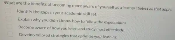 What are the benefits of becoming more aware of yourself as a learner? Select all that apply.
Identify the gaps in your academic skill set.
Explain why you didn't know how to follow the expectations.
Become aware of how you learn and study most effectively.
Develop tailored strategies that optimize your learning.