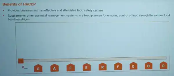 Benefits of HACCP
- Provides business with an effective and affordable food safety system
handling stages
Supplements other essential management systems in a food premise for ensuring control of food through the various food
square