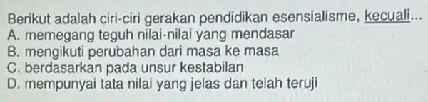 Berikut adalah ciri-ciri gerakan pendidikan esensialisme, kecuali __
A. memegang teguh nilai-nilai yang mendasar
B. mengikuti perubahar dari masa ke masa
C. berdasarkan pada unsur kestabilan
D. mempunyai tata nilai yang jelas dan telah teruji