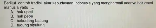 Berikut contoh tradisi akar kebudayaar Indonesia yang menghormati adanya hak asasi
manusia yaitu __
A. hak upeti
B. hak pepe
C. bakudang batiung
D. tudung sipulung