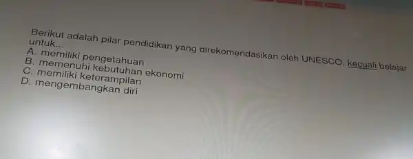 Berikut a dalah pilar pendidikan y ang direkomendas kan oleh UNESCO kecuali belajar
untuk __
A. memili iki peng etahua in
B. mem lenuh i kebutuh lan ek onon ni
C. men iliki ke teramp ilan
D. men gemb angka n diri