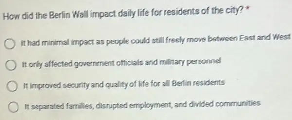 How did the Berlin Wall impact daily life for residents of the city?
It had minimal impact as people could still freely move between East and West
It only affected government officials and military personnel
It improved security and quality of life for all Berlin residents
It separated families disrupted employment, and divided communities