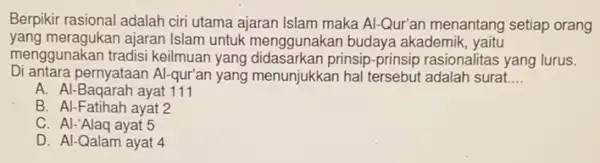 Berpikir rasional adalah ciri utama ajaran Islam maka Al-Qur'an menantang setiap orang
yang meragukan ajaran Islam untuk menggunakan budaya akademik, yaitu
menggunakan tradisi keilmuan yang didasarkan prinsip-prinsip rasionalitas yang lurus.
Di antara pernyataan Al -qur'an yang menunjukkan hal tersebut adalah surat. __
A. Al-Baqarah ayat 111
B. Al-Fatihah ayat 2
C. Al-'Alaq ayat 5
D. Al-Qalam ayat 4