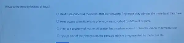 What is the best definition of heat?
Heat is described as molecules that are vibrating The more they vibrate.the more heat they have.
Heat occurs when little balls of energy are absorbed by different objects.
Heat is a property of matter. All matter has a certain amount of heat based on its temperature.
Heat is one of the elements on the periodic table. It is represented by the letters He.