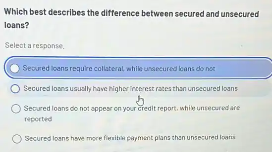 Which best describes the difference between secured and unsecured
loans?
Select a response.
Secured loans require collateral while unsecured loans do not
Secured loans usually have higher interest rates than unsecured loans
Secured loans do not appear on your credit report, while unsecured are
reported
Secured loans have more flexible payment plans than unsecured loans