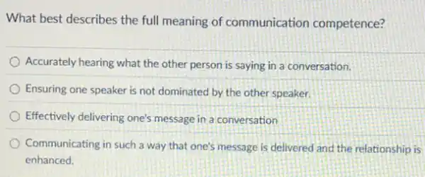 What best describes the full meaning of communication competence?
Accurately hearing what the other person is saying in a conversation.
Ensuring one speaker is not dominated by the other speaker.
Effectively delivering one's message in a conversation
Communicating in such a way that one's message is delivered and the relationship is
enhanced.