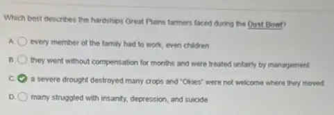 Which best describes the hardships Great Plains farmers faced during the Dust Bowt?
A every member of the family had to work even children
B
they went without compensation for months and were treated unfairly by management
c
a severe drought destroyed many crops and "Okies"were not welcome where they moved
D many struggled with insantly.depression, and suicide