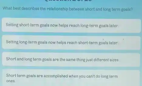 What best describes the relationship between short and long term goals?
Setting short-term goals now helps reach long-term goals later.
Setting long-term goals now helps reach short-term goals later.
Short and long term goals are the same thing just different sizes
Short term goals are accomplished when you can't do long term
ones.