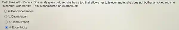 Beth lives with 15 cats. She rarely goes out, yet she has a job that allows her to telecommute, she does not bother anyone and she
is content with her life. This is considered an example of:
a. Decompensation
b. Disinhibition
c. Demotivation
d. Eccentricity