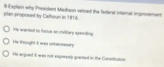 B-Explain why President Madison vetoed the federal internal improvement
plan proposed by Calhoun in 1816.
He wanted to focus on military spending
He thought it was unnecessary
He argued it was not expressly granted in the Constitution