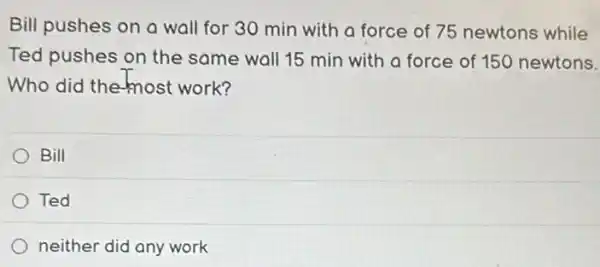 Bill pushes on a wall for 30 min with a force of 75 newtons while
Ted pushes on the same wall 15 min with a force of 150 newtons.
Who did the most work?
Bill
Ted
neither did any work