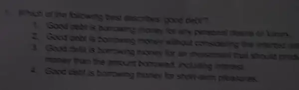 Which of the bilowing best describes bood debr?
1. Good cebt is bambarg money for any personal desire or know
2. Govd debt a borrowing more without considering is the interest room
3. Good dola is borrowing money for an investment that should pros
money than the amount borrowed including interest
a. Good ceblis borsowing money for showerm pleases.