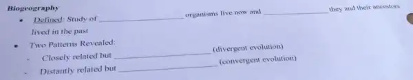 Biogeography
Defined: Study of __
organisms live now and __ they and their ancestors
lived in the past
Two Patterns Revealed:
Closely related but
__
(divergent evolution)
Distantly related but
__
(convergent evolution)